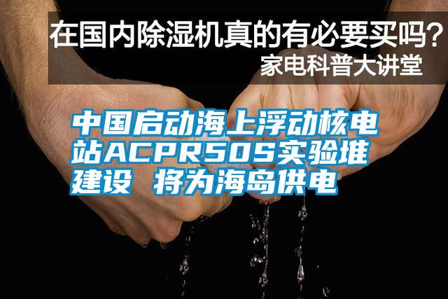 中國啟動海上浮動核電站ACPR50S實(shí)驗(yàn)堆建設(shè) 將為海島供電