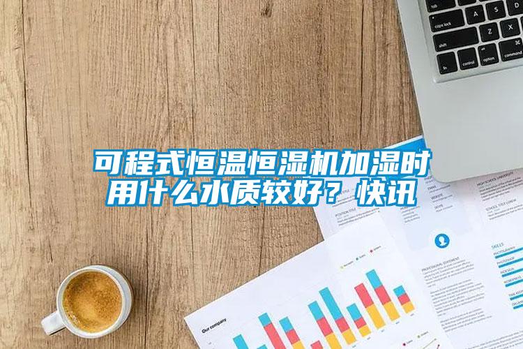 可程式恒溫恒濕機加濕時用什么水質(zhì)較好？快訊